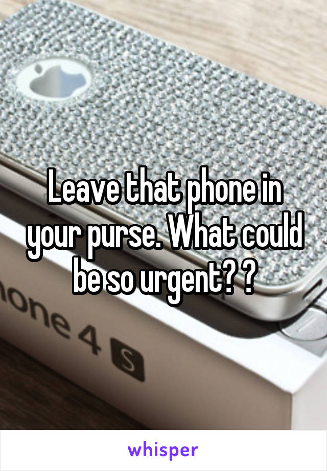 Leave that phone in your purse. What could be so urgent? 😉