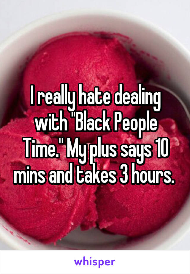 I really hate dealing with "Black People Time." My plus says 10 mins and takes 3 hours. 