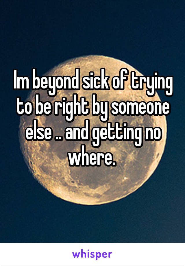 Im beyond sick of trying to be right by someone else .. and getting no where. 
