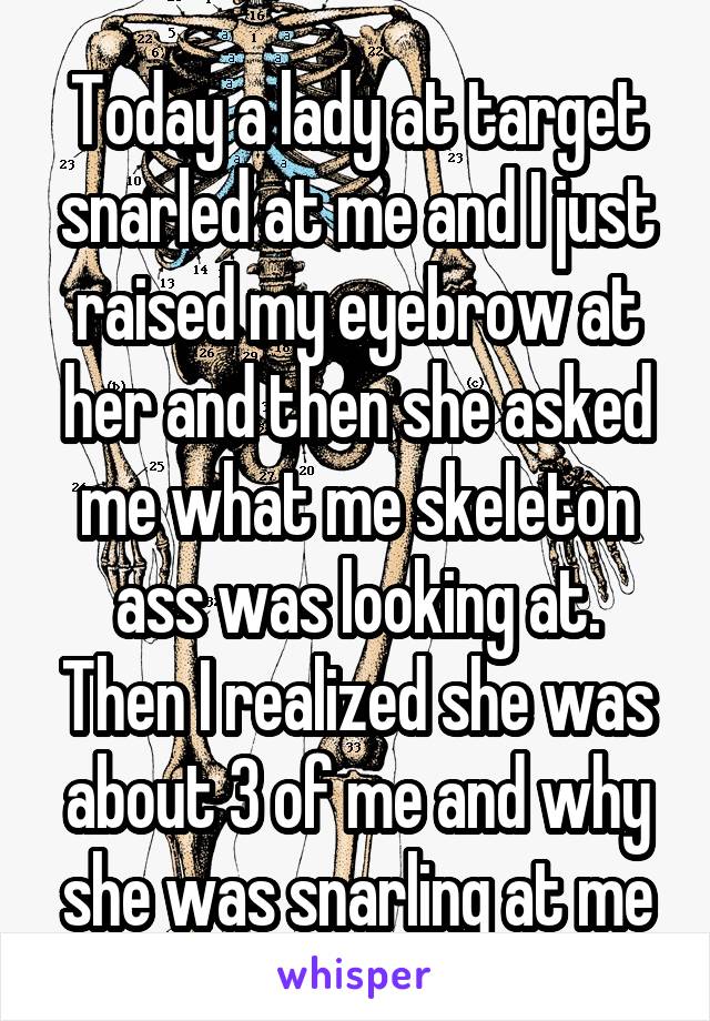 Today a lady at target snarled at me and I just raised my eyebrow at her and then she asked me what me skeleton ass was looking at. Then I realized she was about 3 of me and why she was snarling at me