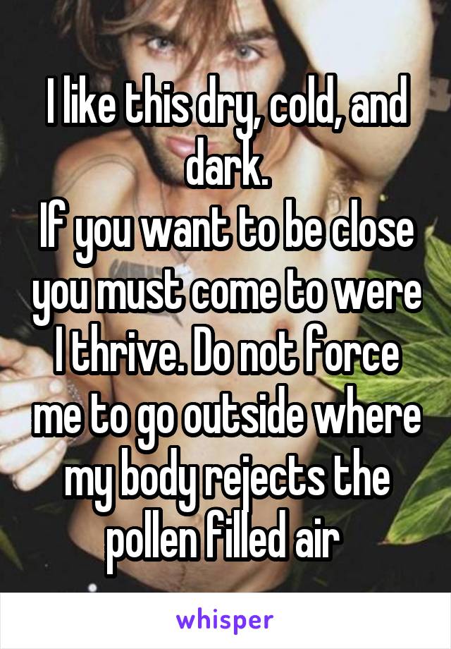 I like this dry, cold, and dark.
If you want to be close you must come to were I thrive. Do not force me to go outside where my body rejects the pollen filled air 