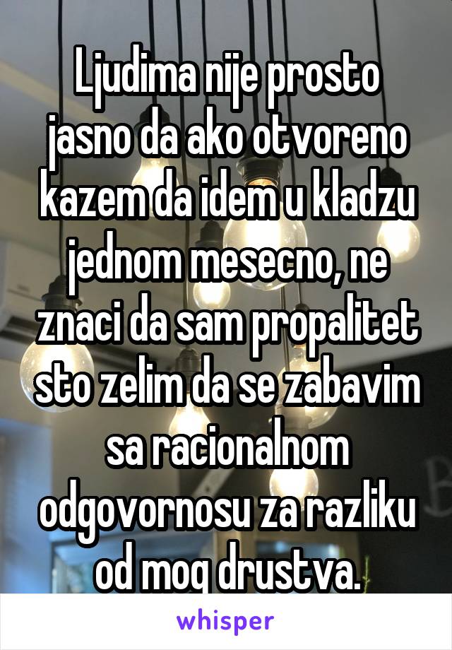 Ljudima nije prosto jasno da ako otvoreno kazem da idem u kladzu jednom mesecno, ne znaci da sam propalitet sto zelim da se zabavim sa racionalnom odgovornosu za razliku od mog drustva.