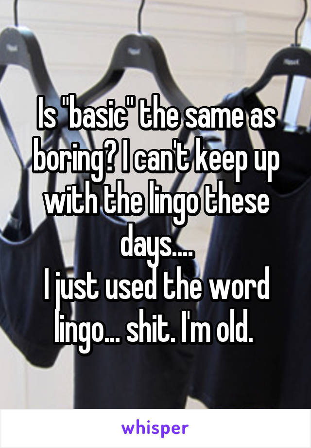 Is "basic" the same as boring? I can't keep up with the lingo these days....
I just used the word lingo... shit. I'm old. 