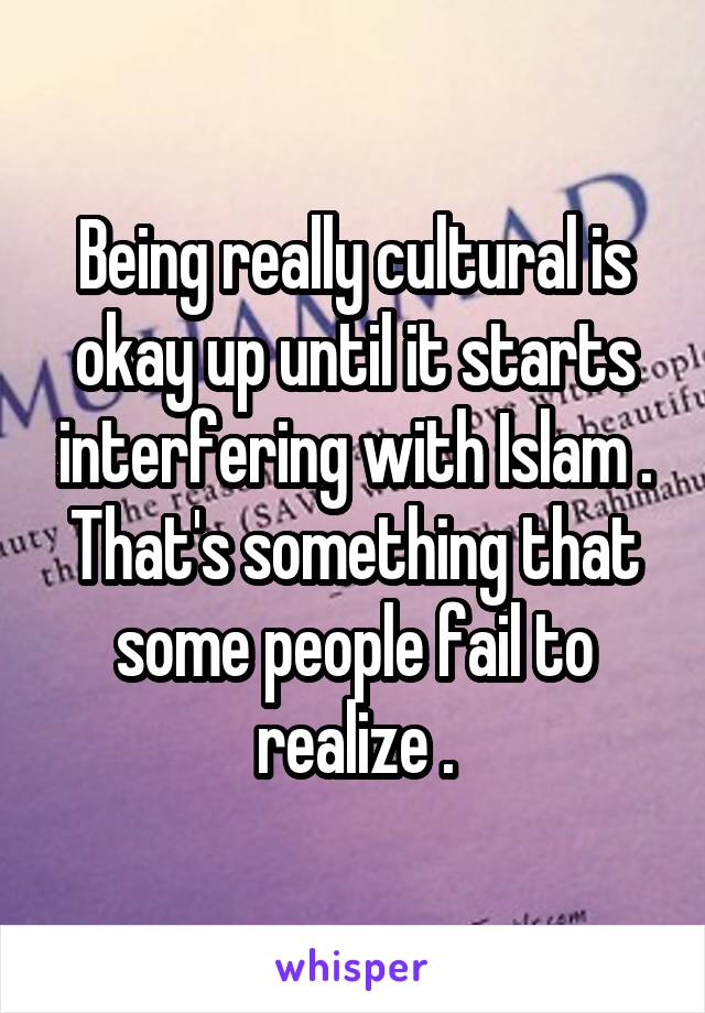 Being really cultural is okay up until it starts interfering with Islam . That's something that some people fail to realize .