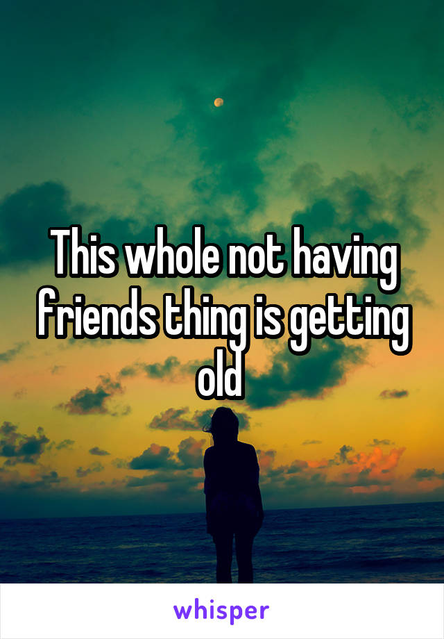 This whole not having friends thing is getting old 