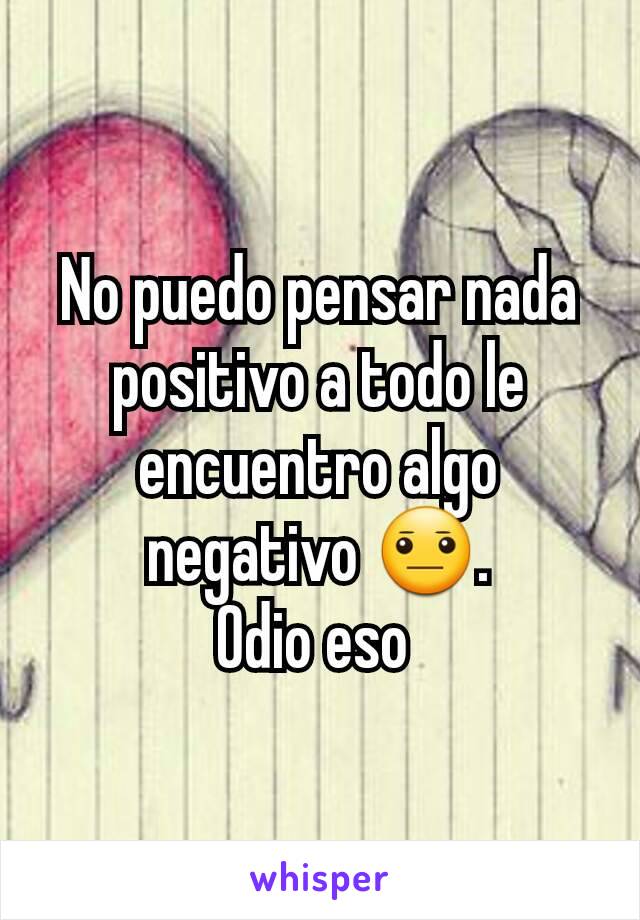 No puedo pensar nada positivo a todo le encuentro algo negativo 😐.
Odio eso 