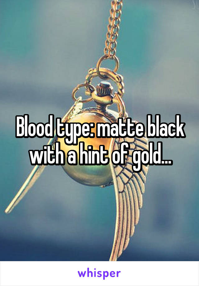 Blood type: matte black with a hint of gold...