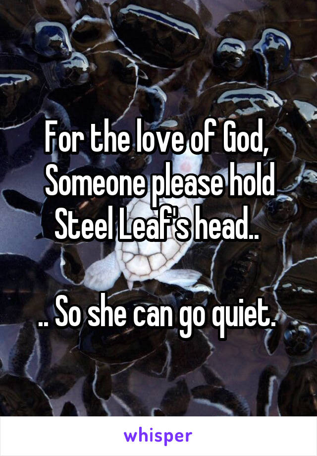 For the love of God, 
Someone please hold Steel Leaf's head.. 

.. So she can go quiet. 