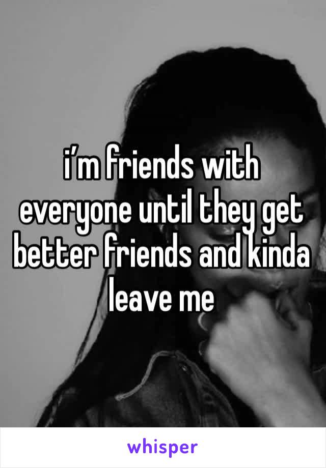 i’m friends with everyone until they get better friends and kinda leave me