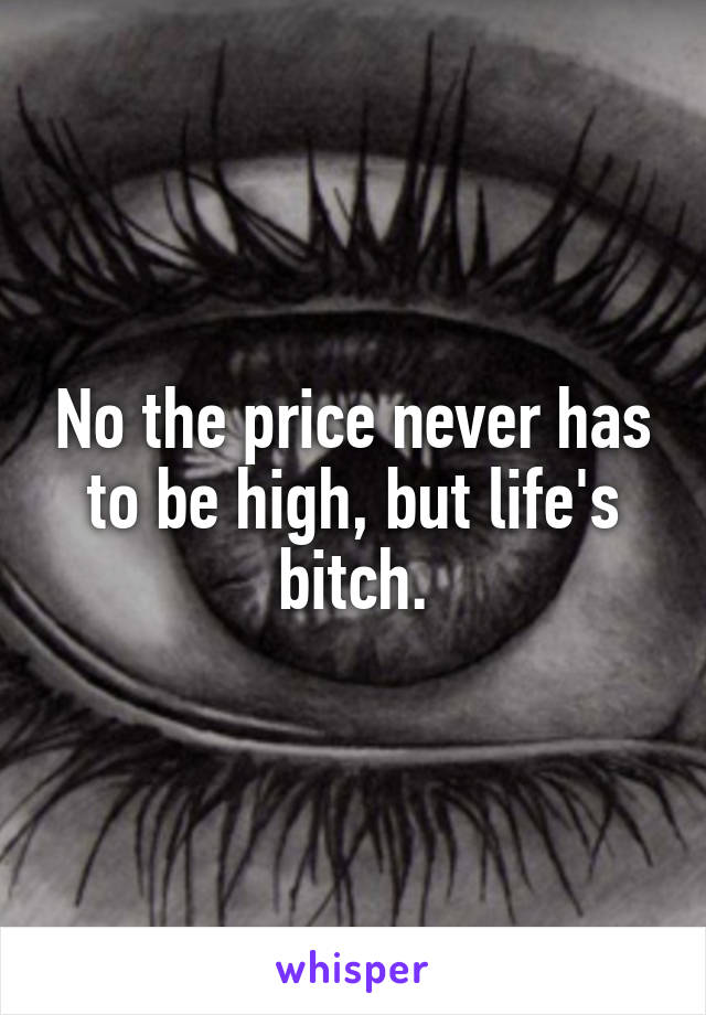 No the price never has to be high, but life's bitch.