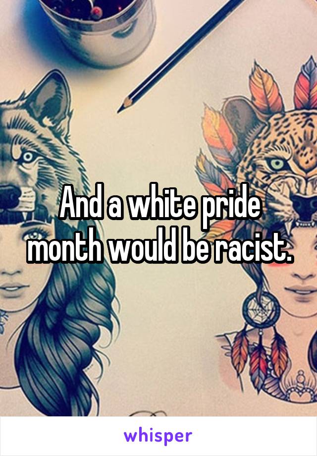 And a white pride month would be racist.