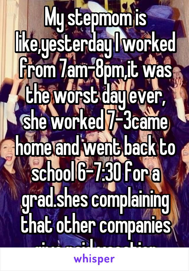 My stepmom is like,yesterday I worked from 7am-8pm,it was the worst day ever, she worked 7-3came home and went back to school 6-7:30 for a grad.shes complaining that other companies give paid vacation