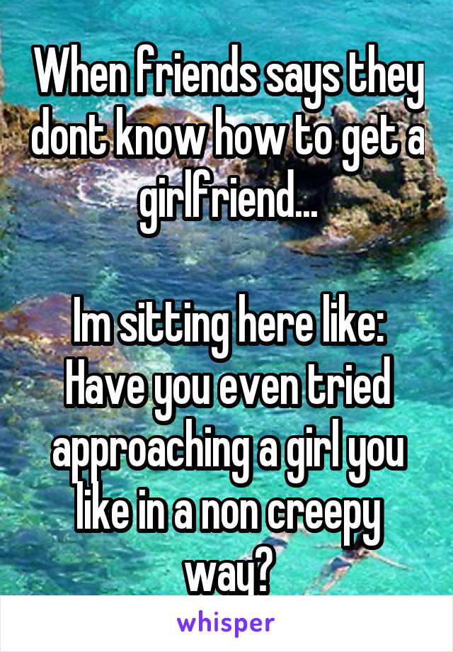 When friends says they dont know how to get a girlfriend...

Im sitting here like: Have you even tried approaching a girl you like in a non creepy way?