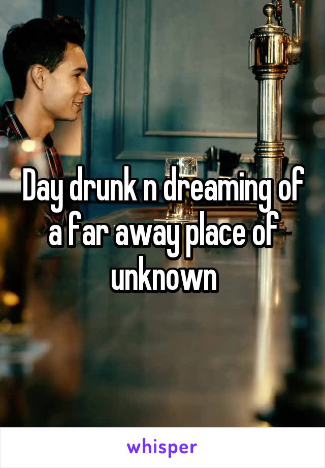 Day drunk n dreaming of a far away place of unknown