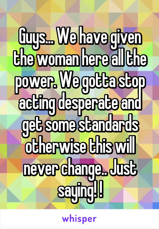 Guys... We have given the woman here all the power. We gotta stop acting desperate and get some standards otherwise this will never change.. Just saying! !