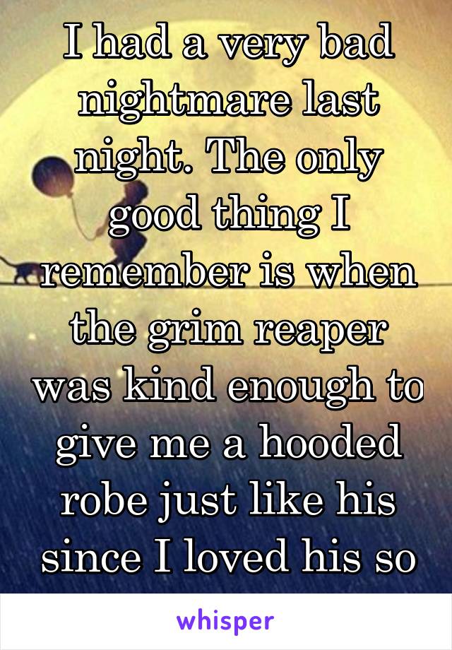 I had a very bad nightmare last night. The only good thing I remember is when the grim reaper was kind enough to give me a hooded robe just like his since I loved his so much!