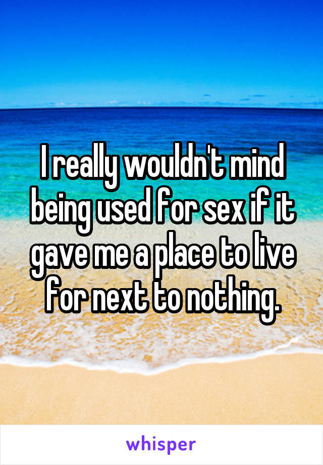 I really wouldn't mind being used for sex if it gave me a place to live for next to nothing.