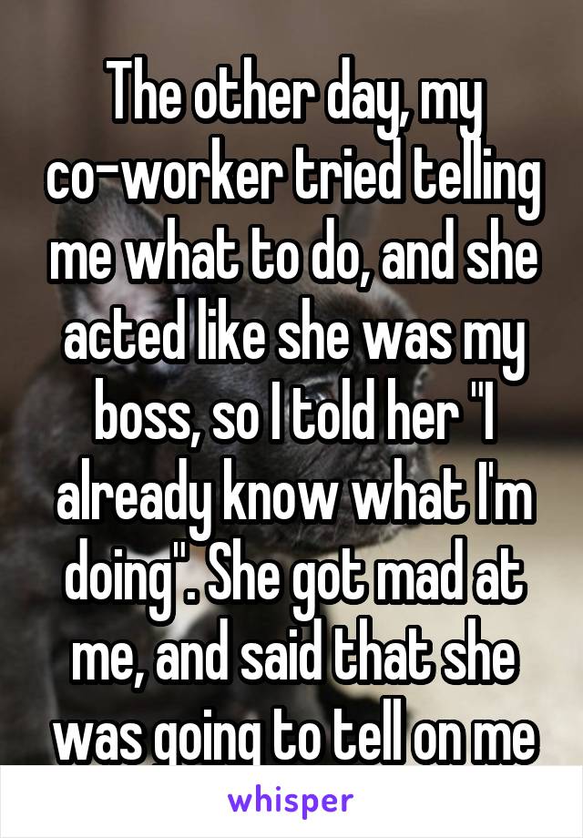 The other day, my co-worker tried telling me what to do, and she acted like she was my boss, so I told her "I already know what I'm doing". She got mad at me, and said that she was going to tell on me