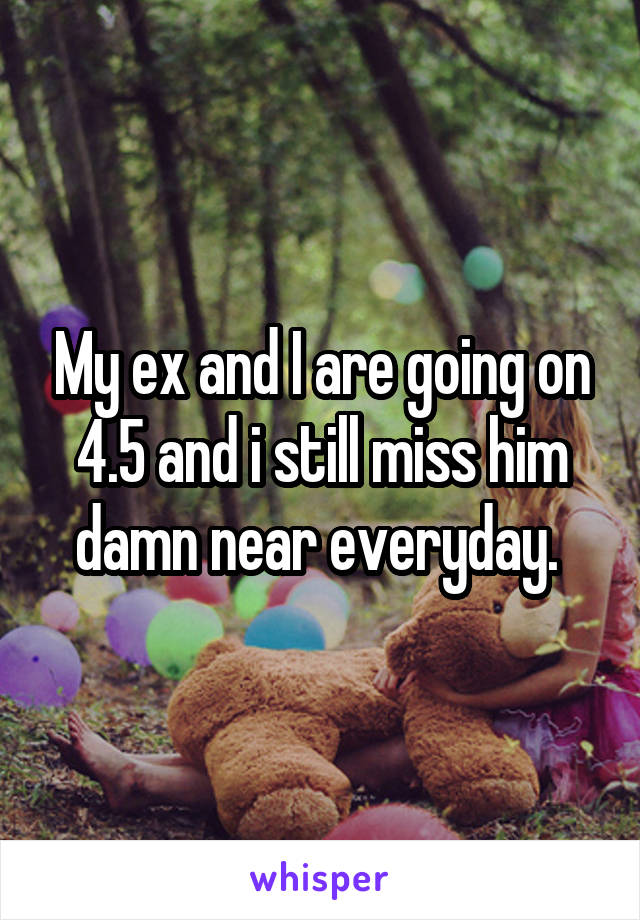 My ex and I are going on 4.5 and i still miss him damn near everyday. 