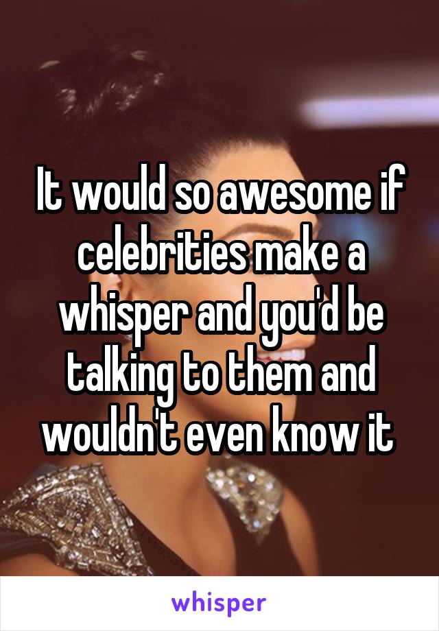 It would so awesome if celebrities make a whisper and you'd be talking to them and wouldn't even know it 