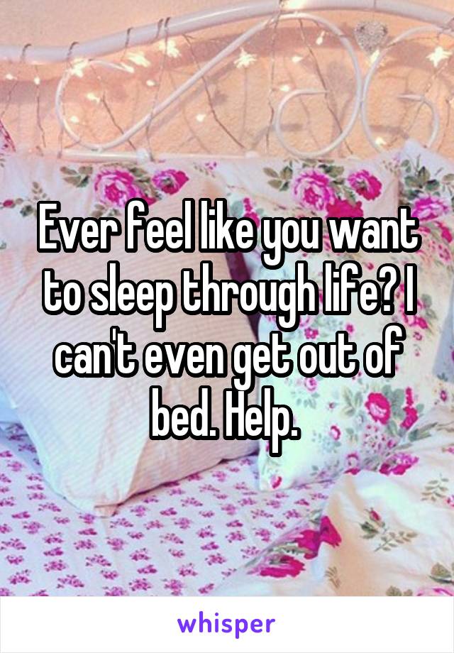 Ever feel like you want to sleep through life? I can't even get out of bed. Help. 