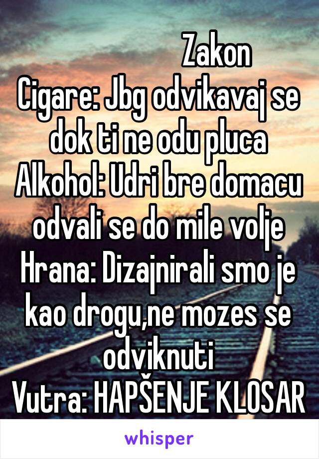                   Zakon
Cigare: Jbg odvikavaj se dok ti ne odu pluca
Alkohol: Udri bre domacu odvali se do mile volje
Hrana: Dizajnirali smo je kao drogu,ne mozes se odviknuti
Vutra: HAPŠENJE KLOSAR