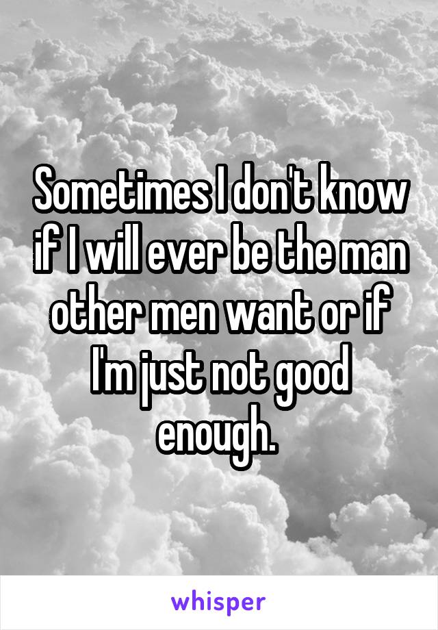 Sometimes I don't know if I will ever be the man other men want or if I'm just not good enough. 