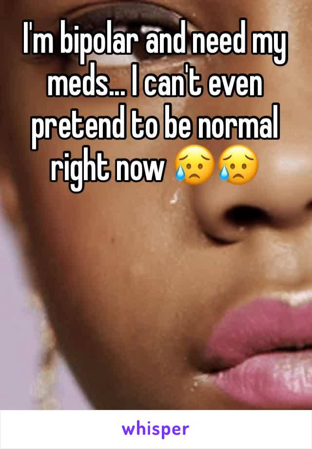 I'm bipolar and need my meds... I can't even pretend to be normal right now 😥😥