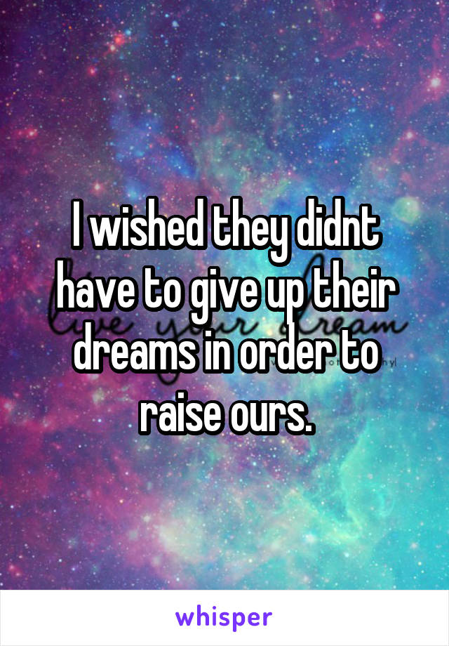 I wished they didnt have to give up their dreams in order to raise ours.