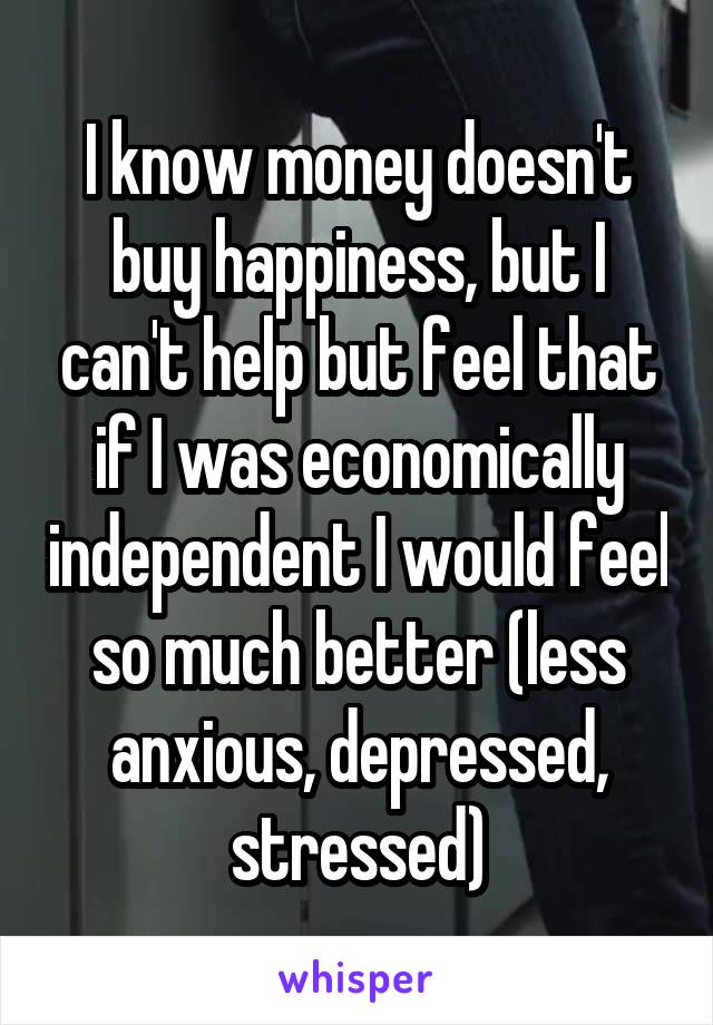 I know money doesn't buy happiness, but I can't help but feel that if I was economically independent I would feel so much better (less anxious, depressed, stressed)