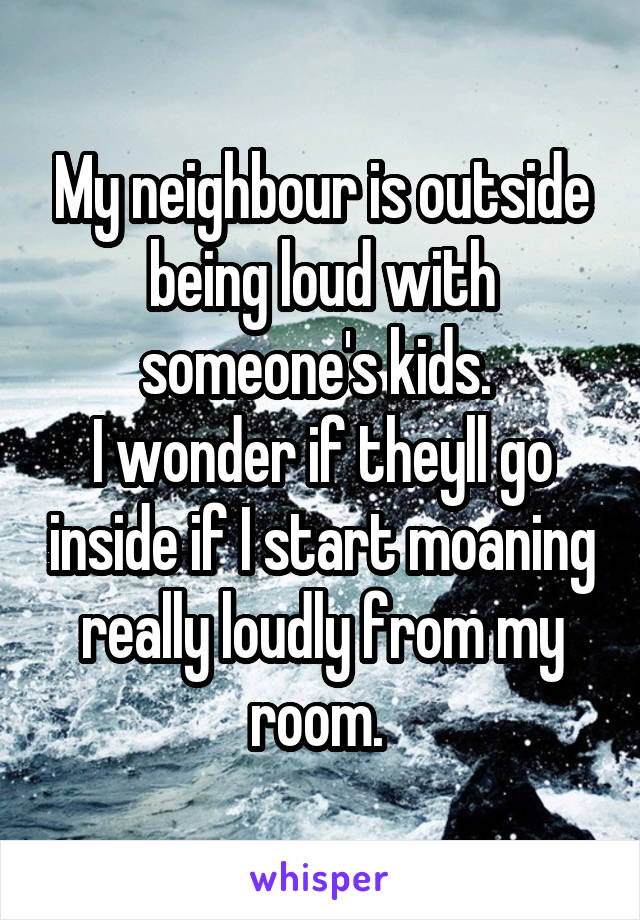 My neighbour is outside being loud with someone's kids. 
I wonder if theyll go inside if I start moaning really loudly from my room. 