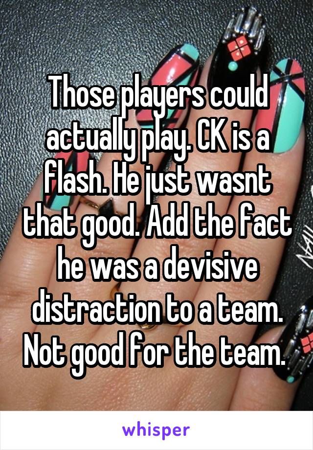 Those players could actually play. CK is a flash. He just wasnt that good. Add the fact he was a devisive distraction to a team. Not good for the team. 