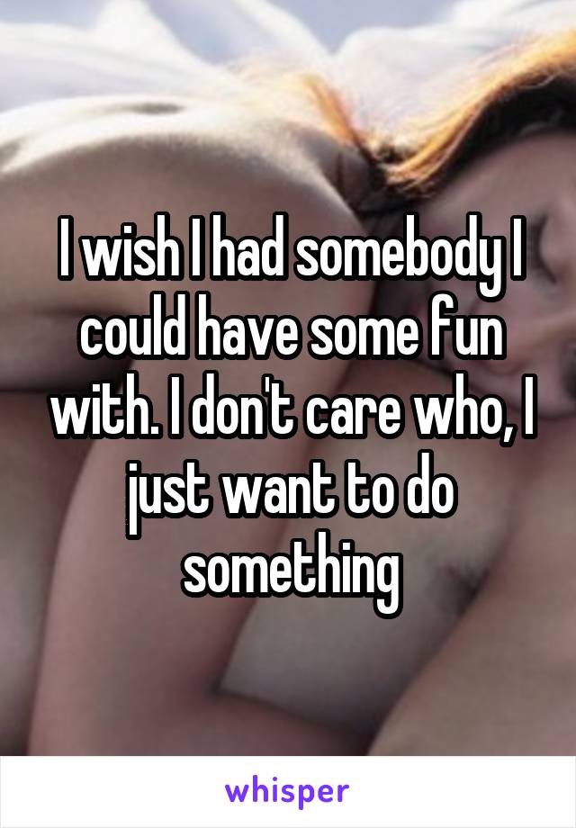 I wish I had somebody I could have some fun with. I don't care who, I just want to do something