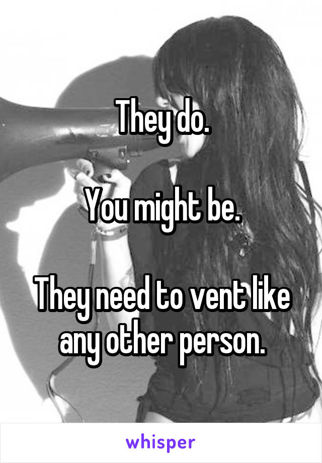 They do.

You might be.

They need to vent like any other person.