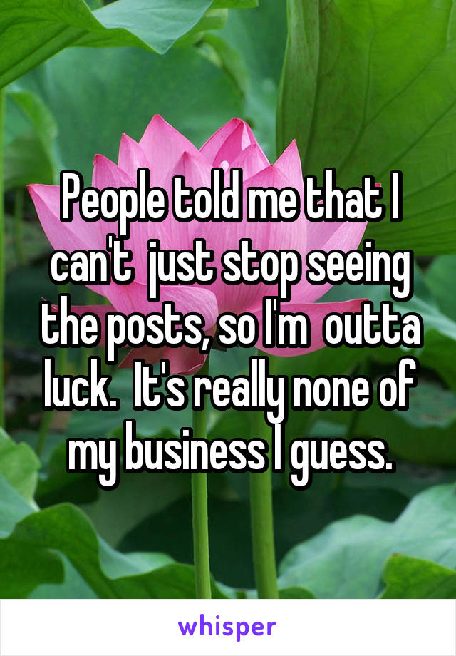 People told me that I can't  just stop seeing the posts, so I'm  outta luck.  It's really none of my business I guess.