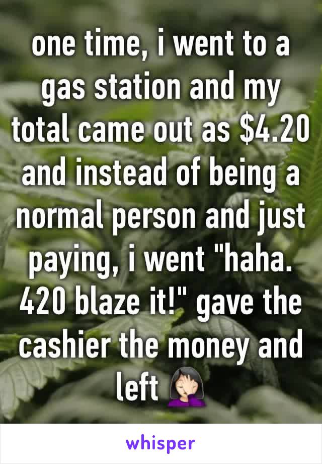 one time, i went to a gas station and my total came out as $4.20 and instead of being a normal person and just paying, i went "haha. 420 blaze it!" gave the cashier the money and left 🤦🏻‍♀️