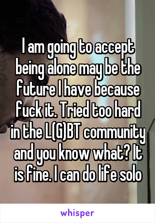 I am going to accept being alone may be the future I have because fuck it. Tried too hard in the L(G)BT community and you know what? It is fine. I can do life solo