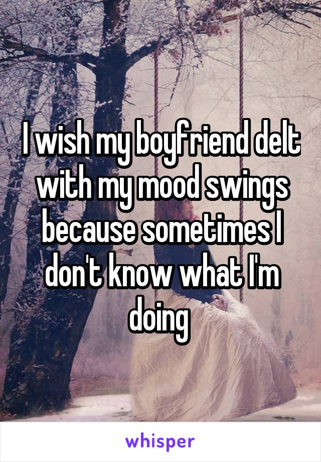 I wish my boyfriend delt with my mood swings because sometimes I don't know what I'm doing 