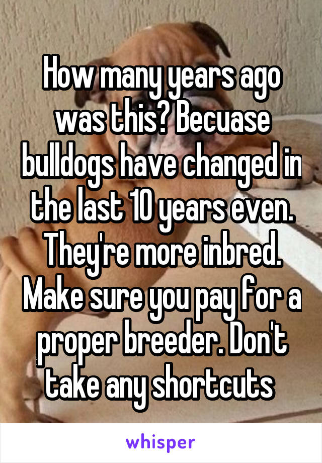 How many years ago was this? Becuase bulldogs have changed in the last 10 years even. They're more inbred. Make sure you pay for a proper breeder. Don't take any shortcuts 