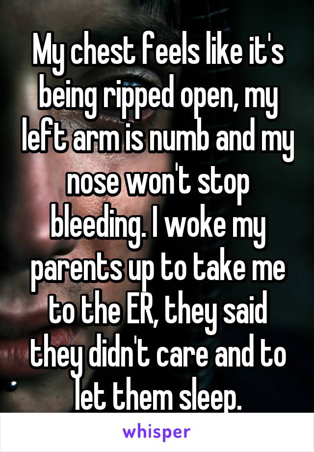 My chest feels like it's being ripped open, my left arm is numb and my nose won't stop bleeding. I woke my parents up to take me to the ER, they said they didn't care and to let them sleep.