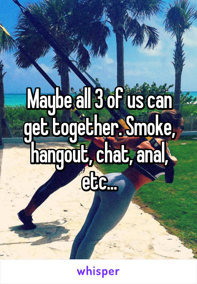 Maybe all 3 of us can get together. Smoke, hangout, chat, anal, etc...