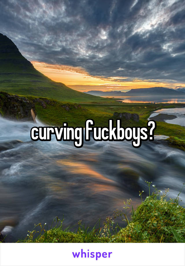curving fuckboys?