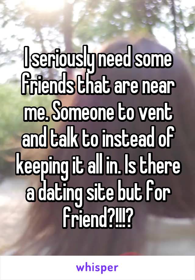 I seriously need some friends that are near me. Someone to vent and talk to instead of keeping it all in. Is there a dating site but for friend?!!!?