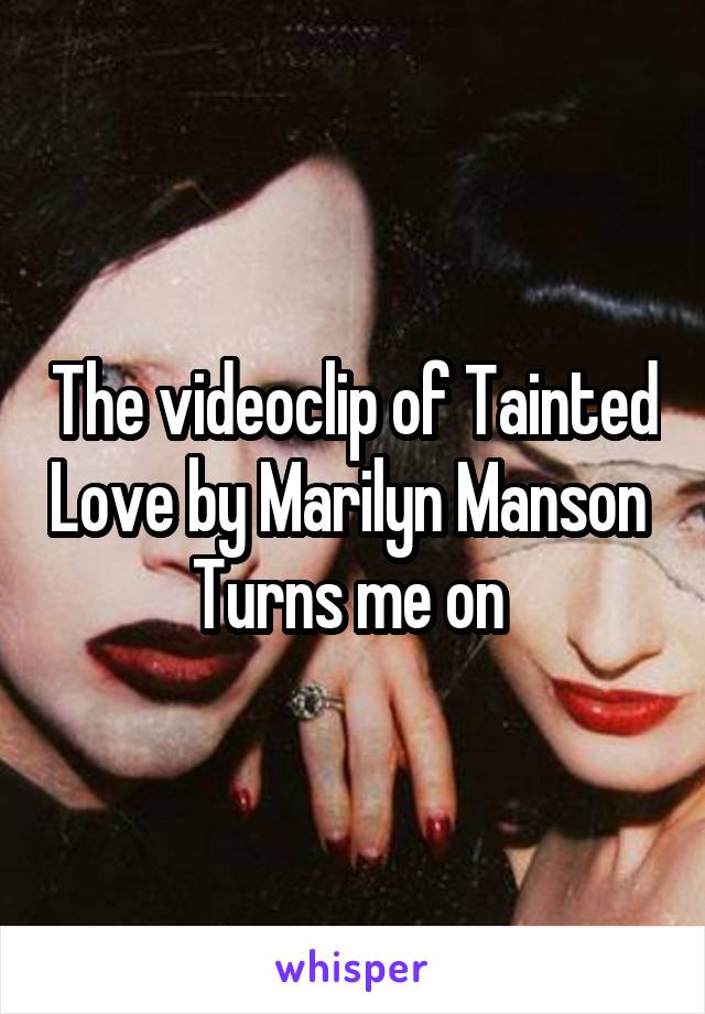 The videoclip of Tainted Love by Marilyn Manson 
Turns me on 