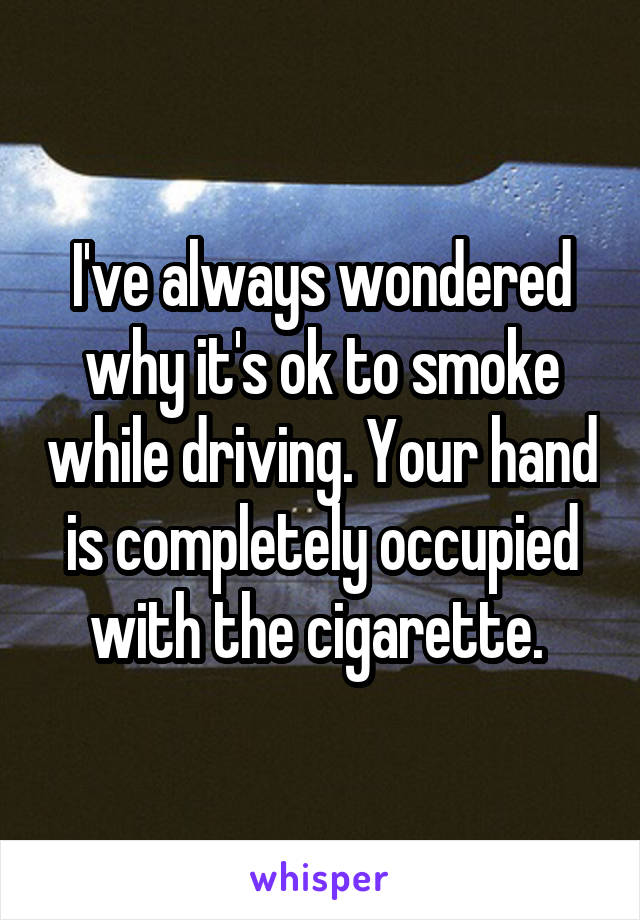 I've always wondered why it's ok to smoke while driving. Your hand is completely occupied with the cigarette. 