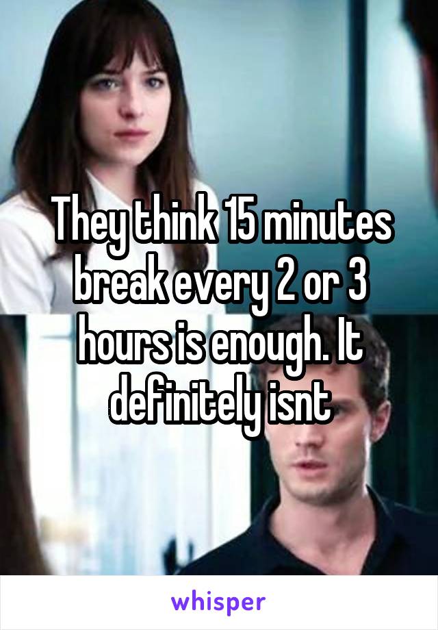 They think 15 minutes break every 2 or 3 hours is enough. It definitely isnt