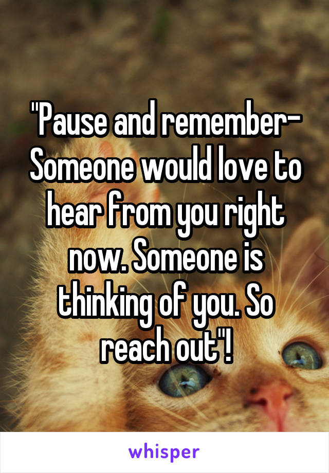 "Pause and remember- Someone would love to hear from you right now. Someone is thinking of you. So reach out"!