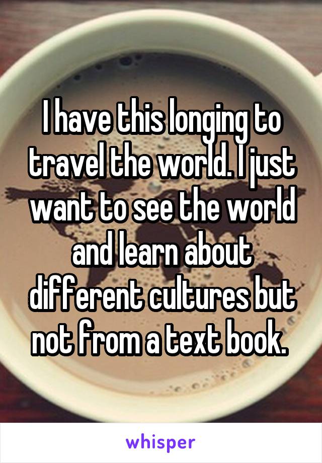 I have this longing to travel the world. I just want to see the world and learn about different cultures but not from a text book. 