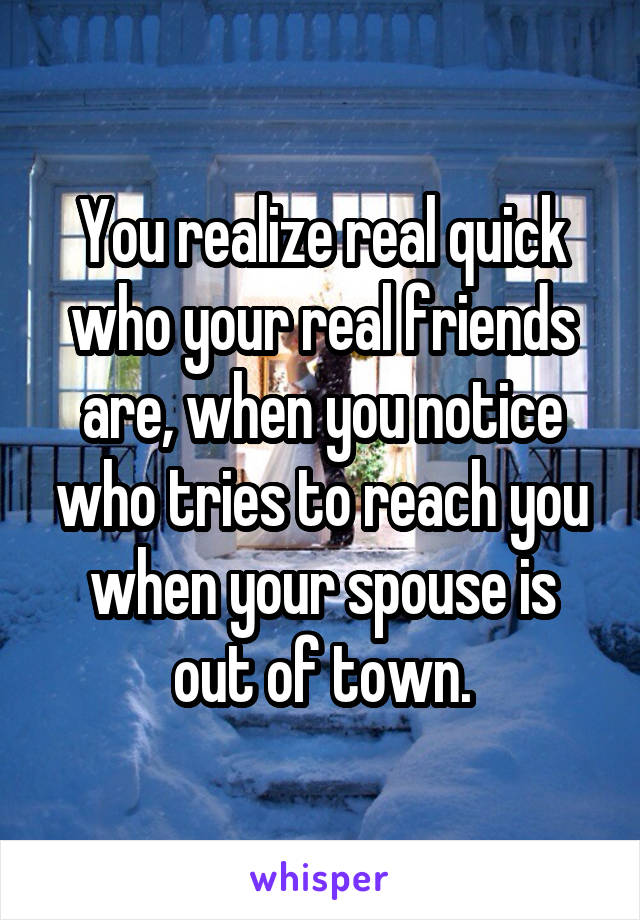 You realize real quick who your real friends are, when you notice who tries to reach you when your spouse is out of town.