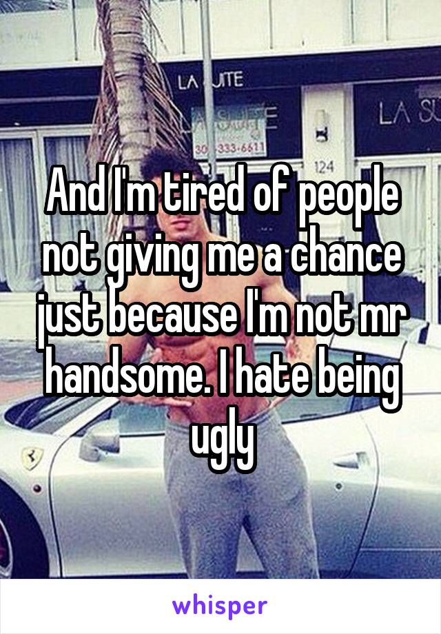 And I'm tired of people not giving me a chance just because I'm not mr handsome. I hate being ugly